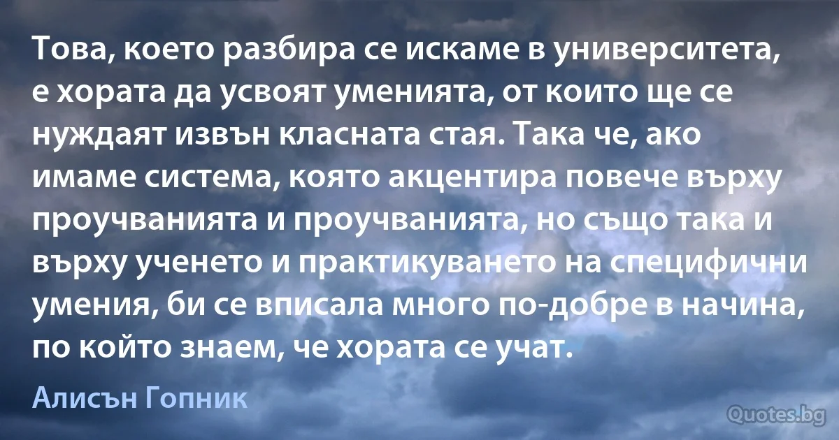 Това, което разбира се искаме в университета, е хората да усвоят уменията, от които ще се нуждаят извън класната стая. Така че, ако имаме система, която акцентира повече върху проучванията и проучванията, но също така и върху ученето и практикуването на специфични умения, би се вписала много по-добре в начина, по който знаем, че хората се учат. (Алисън Гопник)