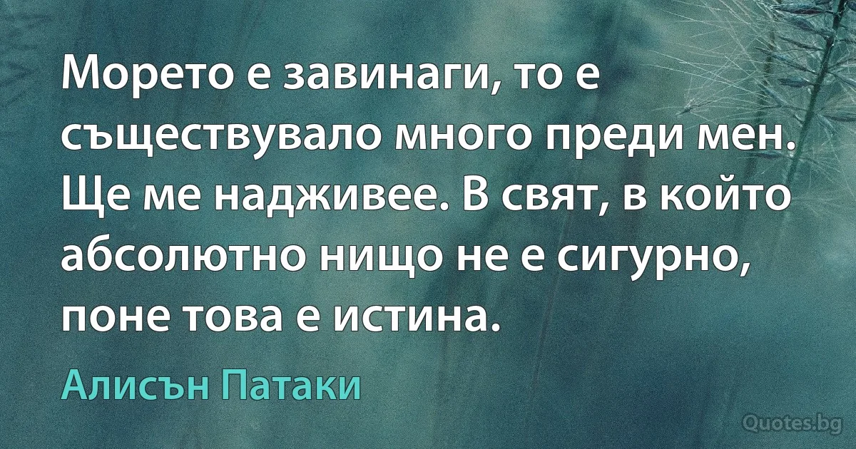 Морето е завинаги, то е съществувало много преди мен. Ще ме надживее. В свят, в който абсолютно нищо не е сигурно, поне това е истина. (Алисън Патаки)