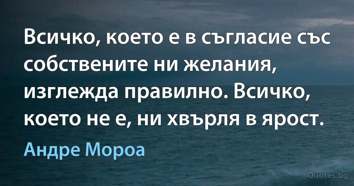 Всичко, което е в съгласие със собствените ни желания, изглежда правилно. Всичко, което не е, ни хвърля в ярост. (Андре Мороа)