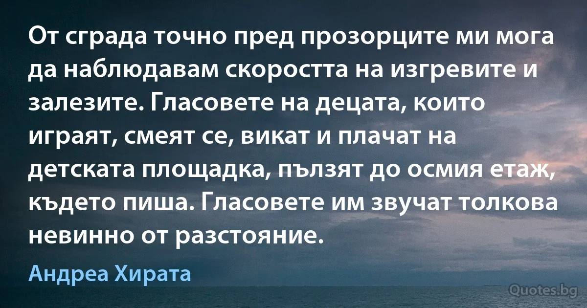 От сграда точно пред прозорците ми мога да наблюдавам скоростта на изгревите и залезите. Гласовете на децата, които играят, смеят се, викат и плачат на детската площадка, пълзят до осмия етаж, където пиша. Гласовете им звучат толкова невинно от разстояние. (Андреа Хирата)