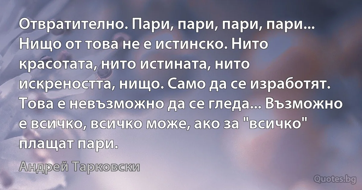 Отвратително. Пари, пари, пари, пари... Нищо от това не е истинско. Нито красотата, нито истината, нито искреността, нищо. Само да се изработят. Това е невъзможно да се гледа... Възможно е всичко, всичко може, ако за "всичко" плащат пари. (Андрей Тарковски)