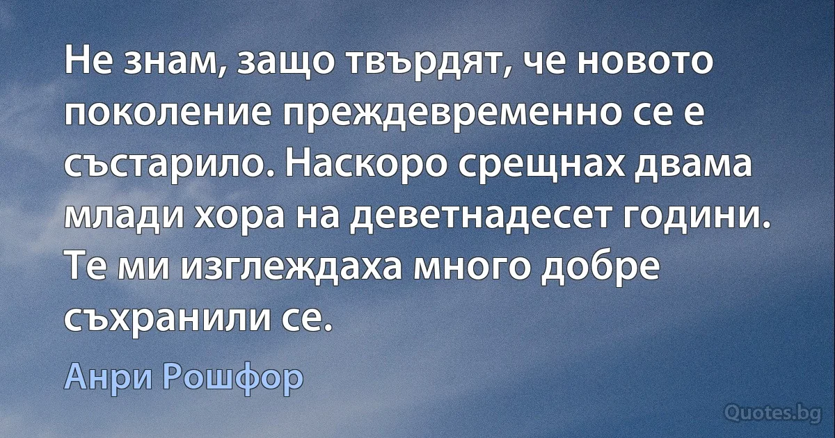 Не знам, защо твърдят, че новото поколение преждевременно се е състарило. Наскоро срещнах двама млади хора на деветнадесет години. Те ми изглеждаха много добре съхранили се. (Анри Рошфор)