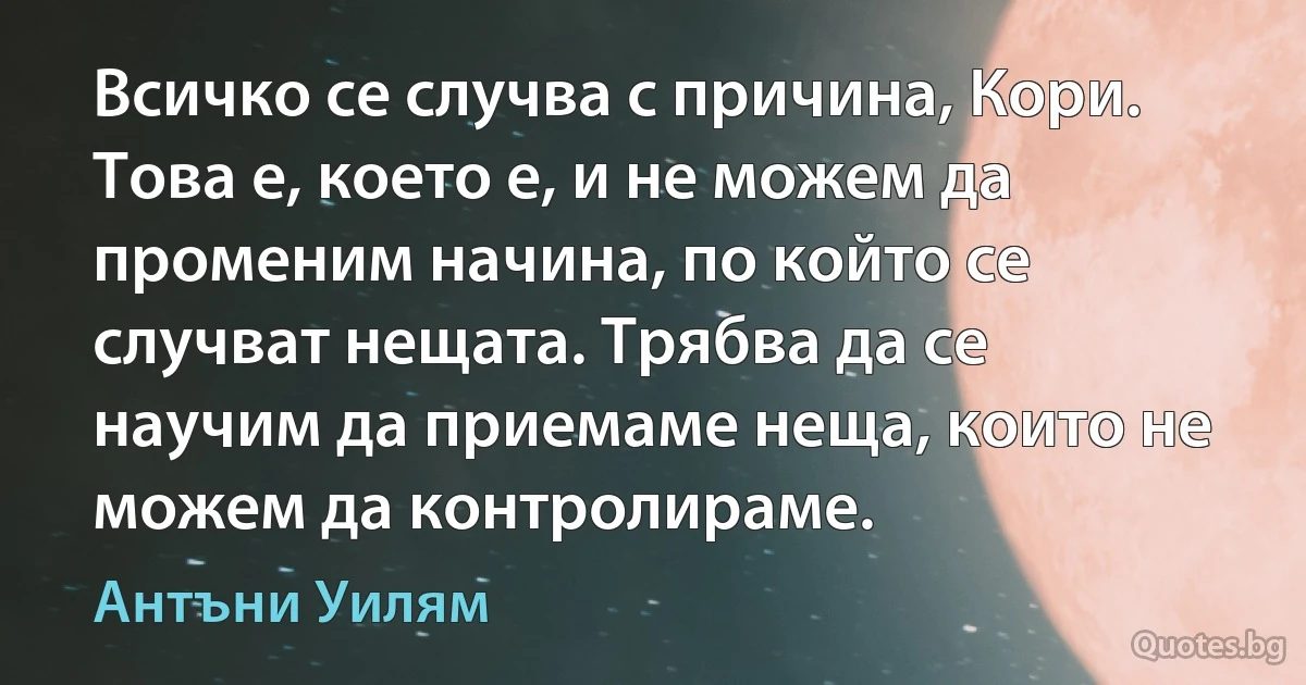 Всичко се случва с причина, Кори. Това е, което е, и не можем да променим начина, по който се случват нещата. Трябва да се научим да приемаме неща, които не можем да контролираме. (Антъни Уилям)