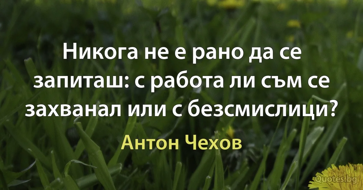 Никога не е рано да се запиташ: с работа ли съм се захванал или с безсмислици? (Антон Чехов)