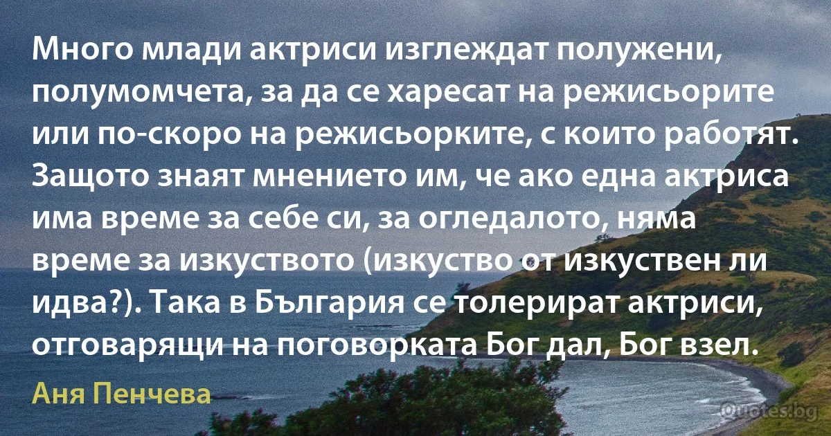 Много млади актриси изглеждат полужени, полумомчета, за да се харесат на режисьорите или по-скоро на режисьорките, с които работят. Защото знаят мнението им, че ако една актриса има време за себе си, за огледалото, няма време за изкуството (изкуство от изкуствен ли идва?). Така в България се толерират актриси, отговарящи на поговорката Бог дал, Бог взел. (Аня Пенчева)