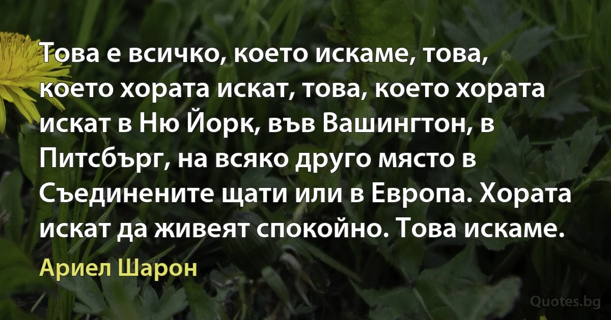 Това е всичко, което искаме, това, което хората искат, това, което хората искат в Ню Йорк, във Вашингтон, в Питсбърг, на всяко друго място в Съединените щати или в Европа. Хората искат да живеят спокойно. Това искаме. (Ариел Шарон)