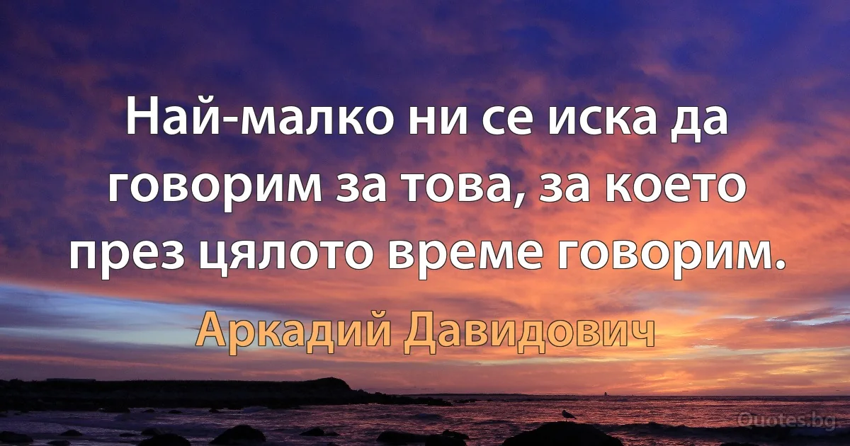 Най-малко ни се иска да говорим за това, за което през цялото време говорим. (Аркадий Давидович)