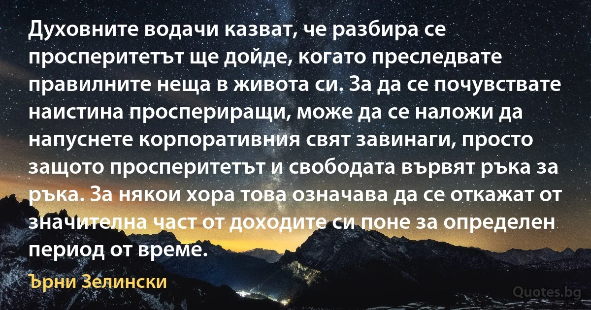 Духовните водачи казват, че разбира се просперитетът ще дойде, когато преследвате правилните неща в живота си. За да се почувствате наистина проспериращи, може да се наложи да напуснете корпоративния свят завинаги, просто защото просперитетът и свободата вървят ръка за ръка. За някои хора това означава да се откажат от значителна част от доходите си поне за определен период от време. (Ърни Зелински)