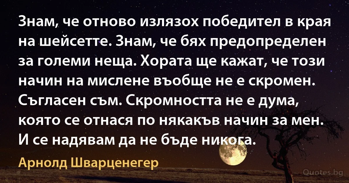 Знам, че отново излязох победител в края на шейсетте. Знам, че бях предопределен за големи неща. Хората ще кажат, че този начин на мислене въобще не е скромен. Съгласен съм. Скромността не е дума, която се отнася по някакъв начин за мен. И се надявам да не бъде никога. (Арнолд Шварценегер)