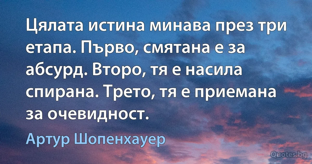 Цялата истина минава през три етапа. Първо, смятана е за абсурд. Второ, тя е насила спирана. Трето, тя е приемана за очевидност. (Артур Шопенхауер)