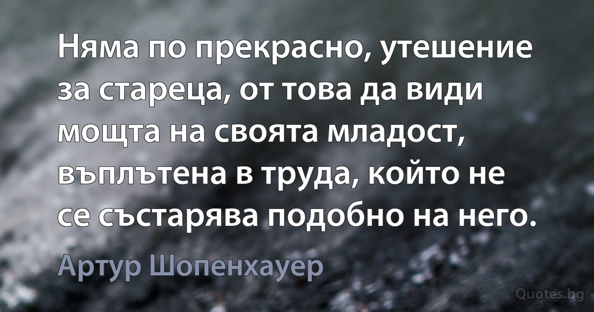 Няма по прекрасно, утешение за стареца, от това да види мощта на своята младост, въплътена в труда, който не се състарява подобно на него. (Артур Шопенхауер)