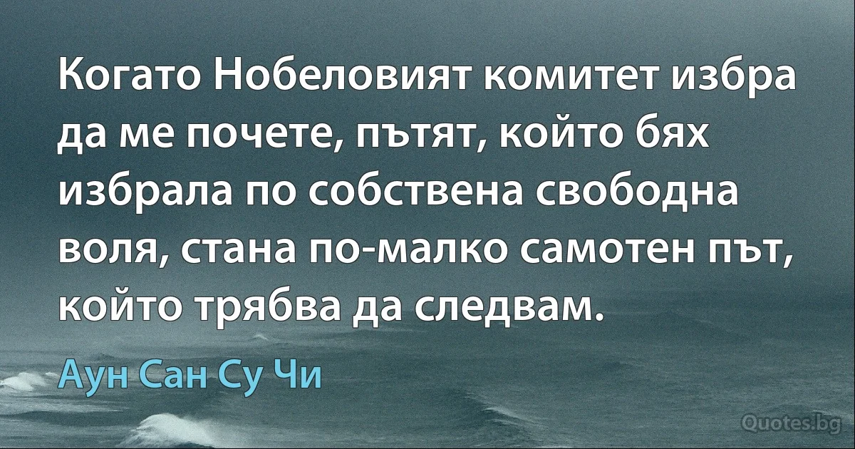 Когато Нобеловият комитет избра да ме почете, пътят, който бях избрала по собствена свободна воля, стана по-малко самотен път, който трябва да следвам. (Аун Сан Су Чи)