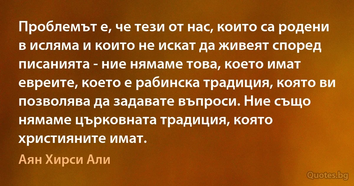 Проблемът е, че тези от нас, които са родени в исляма и които не искат да живеят според писанията - ние нямаме това, което имат евреите, което е рабинска традиция, която ви позволява да задавате въпроси. Ние също нямаме църковната традиция, която християните имат. (Аян Хирси Али)