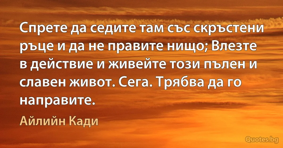 Спрете да седите там със скръстени ръце и да не правите нищо; Влезте в действие и живейте този пълен и славен живот. Сега. Трябва да го направите. (Айлийн Кади)