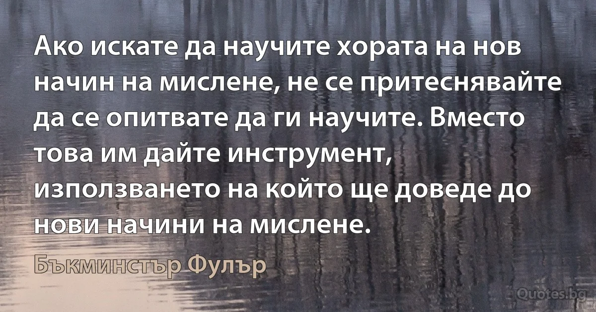 Ако искате да научите хората на нов начин на мислене, не се притеснявайте да се опитвате да ги научите. Вместо това им дайте инструмент, използването на който ще доведе до нови начини на мислене. (Бъкминстър Фулър)