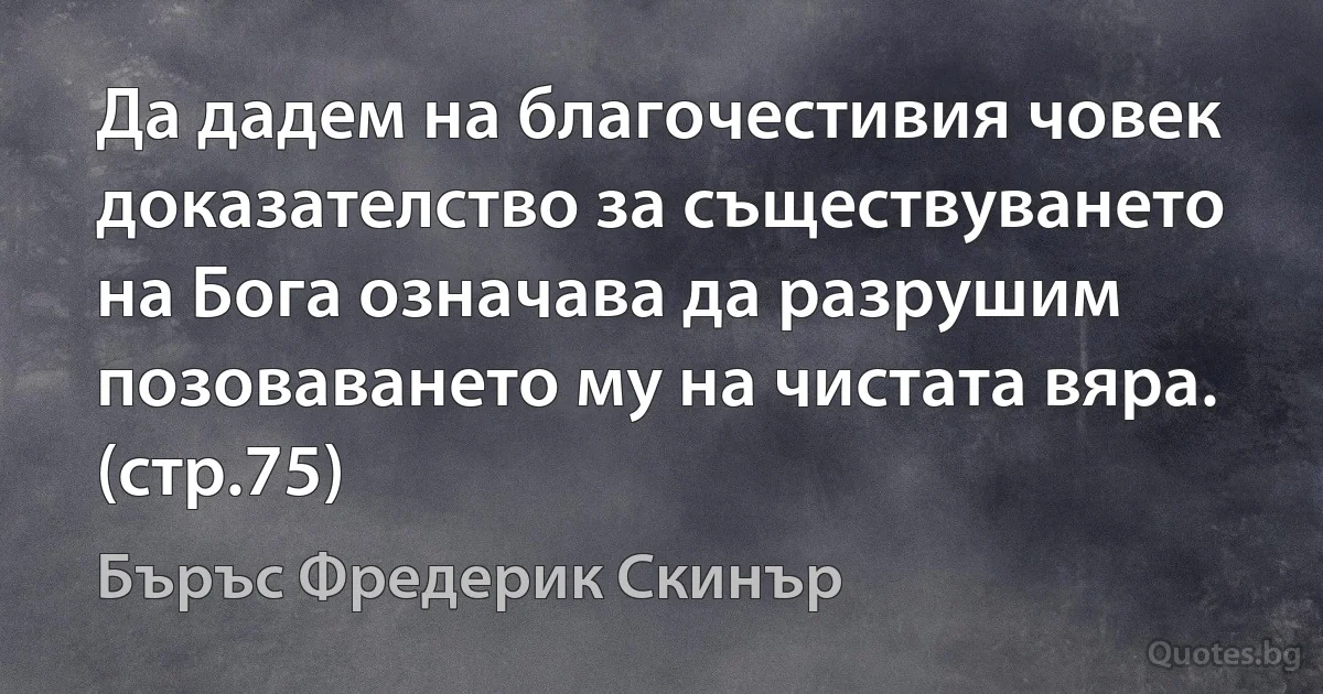 Да дадем на благочестивия човек доказателство за съществуването на Бога означава да разрушим позоваването му на чистата вяра. (стр.75) (Бъръс Фредерик Скинър)