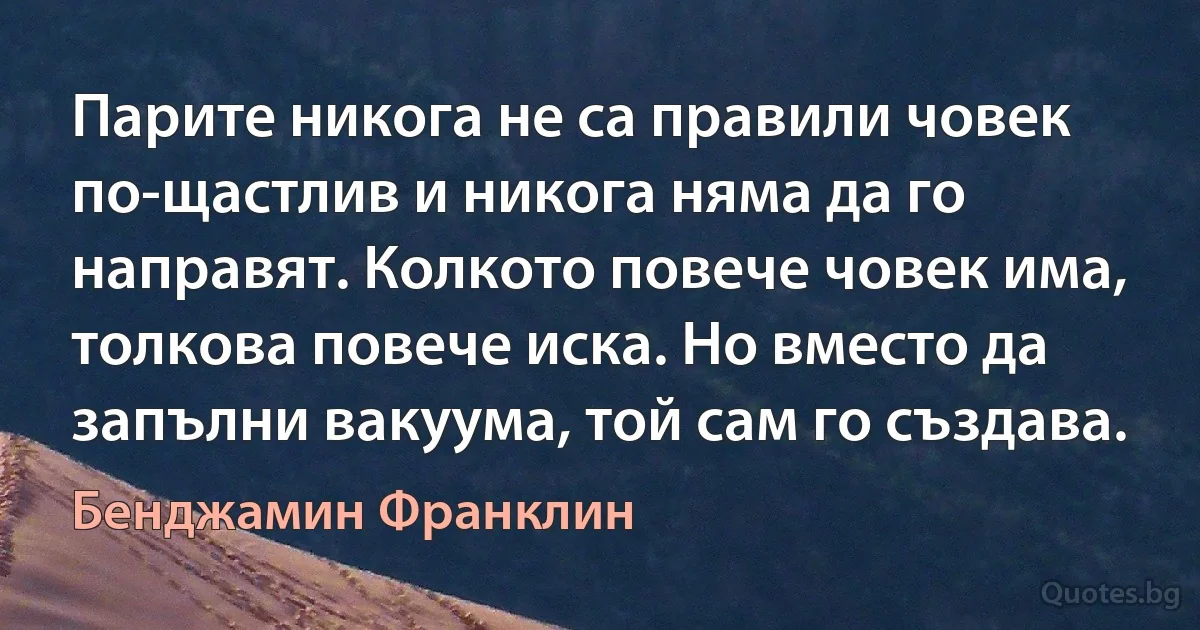 Парите никога не са правили човек по-щастлив и никога няма да го направят. Колкото повече човек има, толкова повече иска. Но вместо да запълни вакуума, той сам го създава. (Бенджамин Франклин)