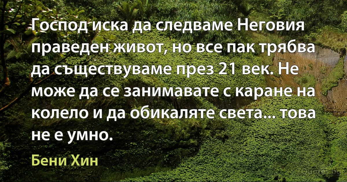 Господ иска да следваме Неговия праведен живот, но все пак трябва да съществуваме през 21 век. Не може да се занимавате с каране на колело и да обикаляте света... това не е умно. (Бени Хин)