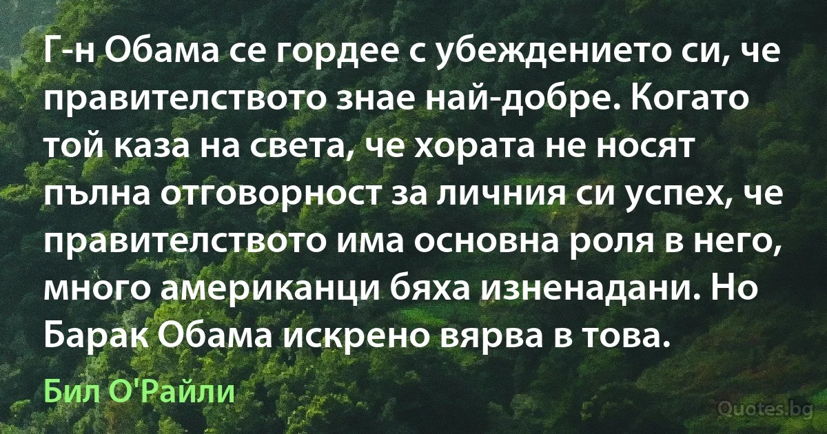 Г-н Обама се гордее с убеждението си, че правителството знае най-добре. Когато той каза на света, че хората не носят пълна отговорност за личния си успех, че правителството има основна роля в него, много американци бяха изненадани. Но Барак Обама искрено вярва в това. (Бил О'Райли)