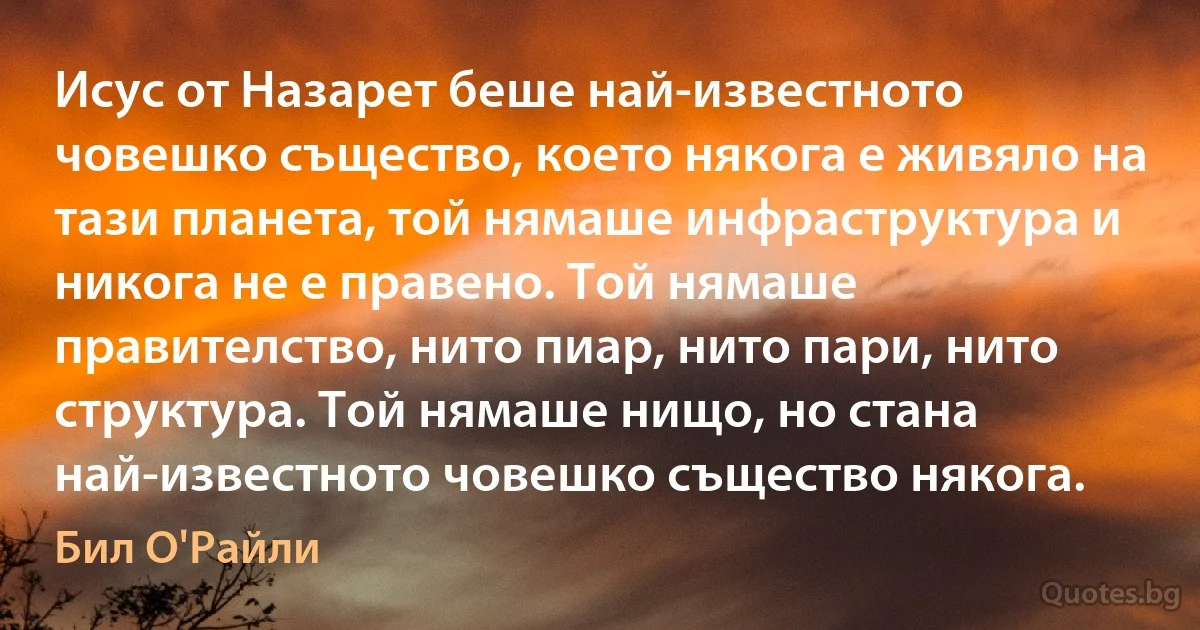 Исус от Назарет беше най-известното човешко същество, което някога е живяло на тази планета, той нямаше инфраструктура и никога не е правено. Той нямаше правителство, нито пиар, нито пари, нито структура. Той нямаше нищо, но стана най-известното човешко същество някога. (Бил О'Райли)