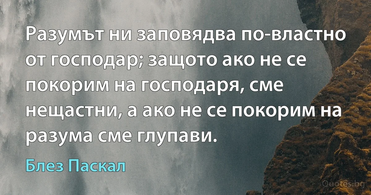 Разумът ни заповядва по-властно от господар; защото ако не се покорим на господаря, сме нещастни, а ако не се покорим на разума сме глупави. (Блез Паскал)