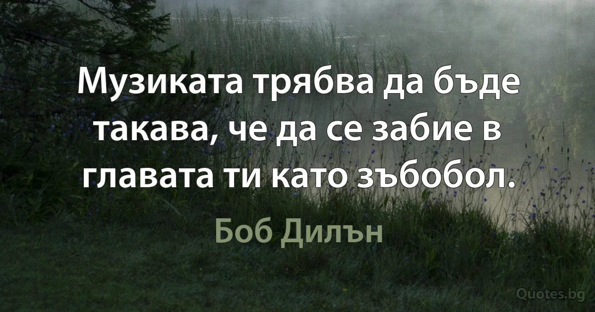 Музиката трябва да бъде такава, че да се забие в главата ти като зъбобол. (Боб Дилън)