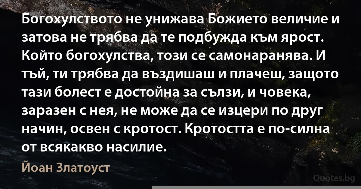 Богохулството не унижава Божието величие и затова не трябва да те подбужда към ярост. Който богохулства, този се самонаранява. И тъй, ти трябва да въздишаш и плачеш, защото тази болест е достойна за сълзи, и човека, заразен с нея, не може да се изцери по друг начин, освен с кротост. Кротостта е по-силна от всякакво насилие. (Йоан Златоуст)