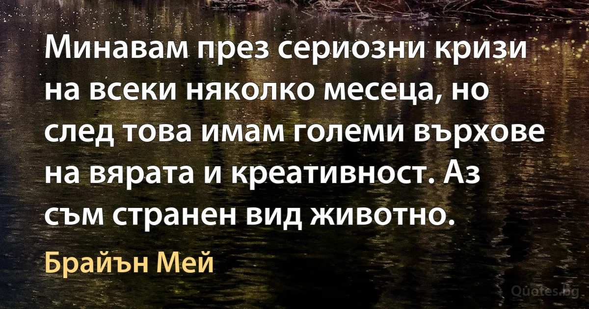 Минавам през сериозни кризи на всеки няколко месеца, но след това имам големи върхове на вярата и креативност. Аз съм странен вид животно. (Брайън Мей)