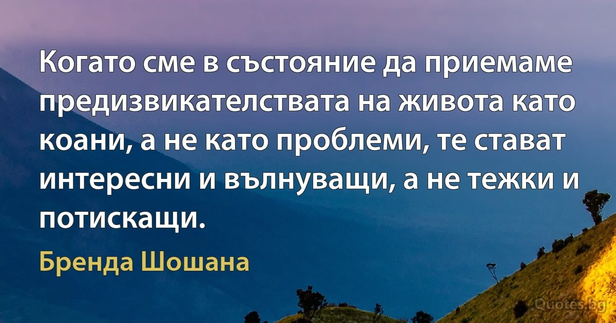 Когато сме в състояние да приемаме предизвикателствата на живота като коани, а не като проблеми, те стават интересни и вълнуващи, а не тежки и потискащи. (Бренда Шошана)