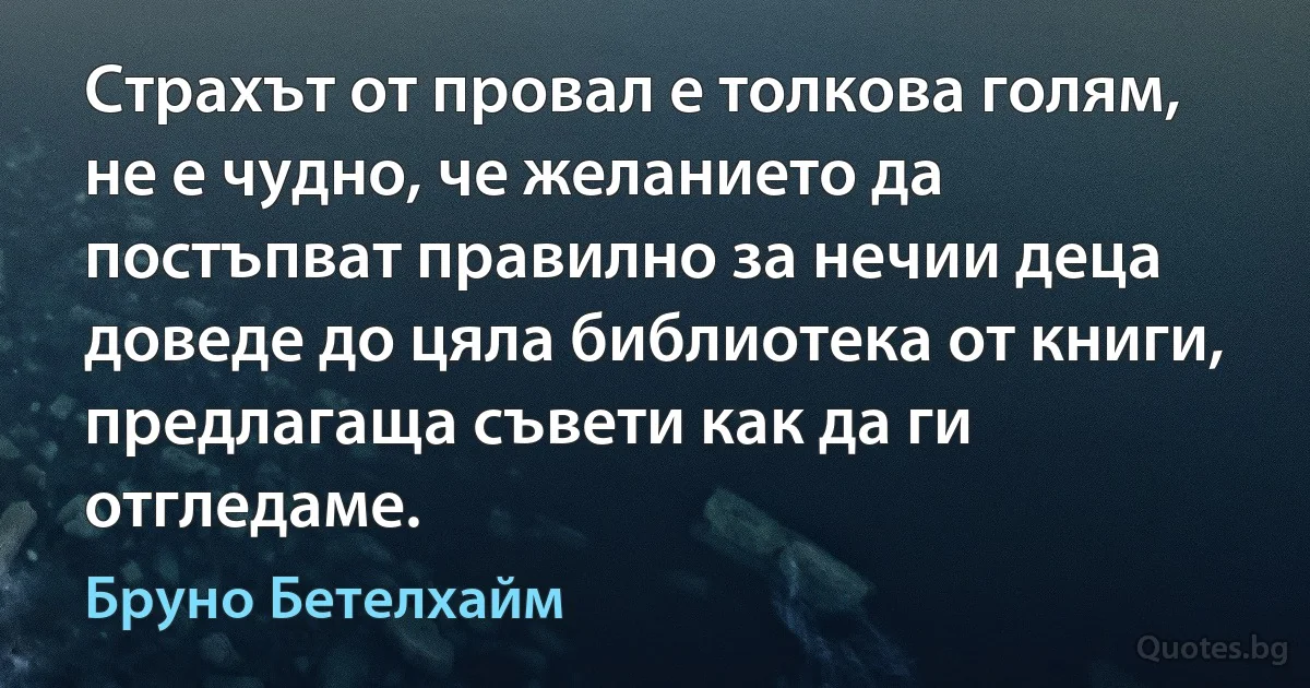 Страхът от провал е толкова голям, не е чудно, че желанието да постъпват правилно за нечии деца доведе до цяла библиотека от книги, предлагаща съвети как да ги отгледаме. (Бруно Бетелхайм)