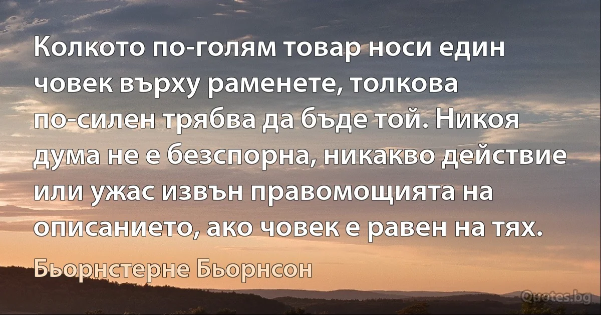 Колкото по-голям товар носи един човек върху раменете, толкова по-силен трябва да бъде той. Никоя дума не е безспорна, никакво действие или ужас извън правомощията на описанието, ако човек е равен на тях. (Бьорнстерне Бьорнсон)