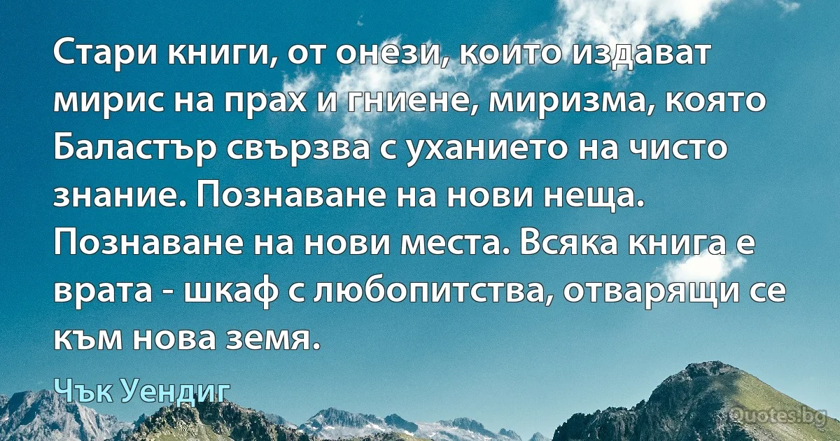 Стари книги, от онези, които издават мирис на прах и гниене, миризма, която Баластър свързва с уханието на чисто знание. Познаване на нови неща. Познаване на нови места. Всяка книга е врата - шкаф с любопитства, отварящи се към нова земя. (Чък Уендиг)