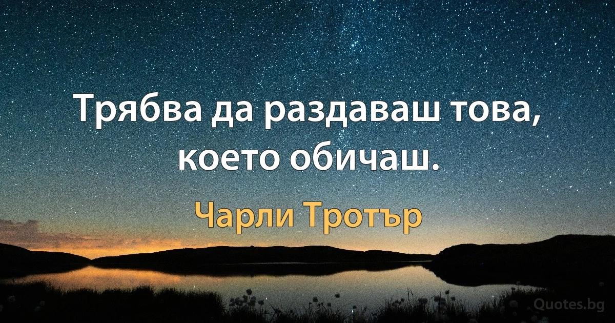 Трябва да раздаваш това, което обичаш. (Чарли Тротър)