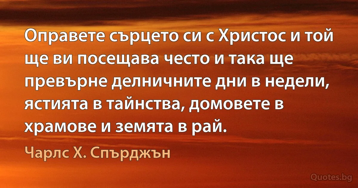 Оправете сърцето си с Христос и той ще ви посещава често и така ще превърне делничните дни в недели, ястията в тайнства, домовете в храмове и земята в рай. (Чарлс Х. Спърджън)