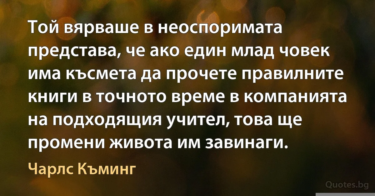 Той вярваше в неоспоримата представа, че ако един млад човек има късмета да прочете правилните книги в точното време в компанията на подходящия учител, това ще промени живота им завинаги. (Чарлс Къминг)