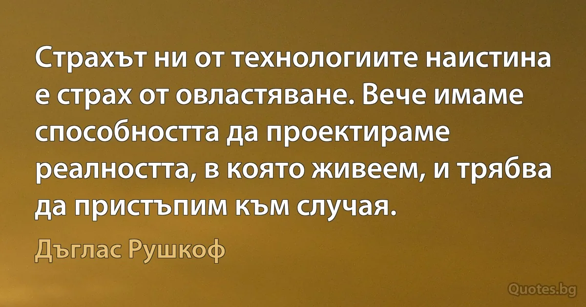 Страхът ни от технологиите наистина е страх от овластяване. Вече имаме способността да проектираме реалността, в която живеем, и трябва да пристъпим към случая. (Дъглас Рушкоф)