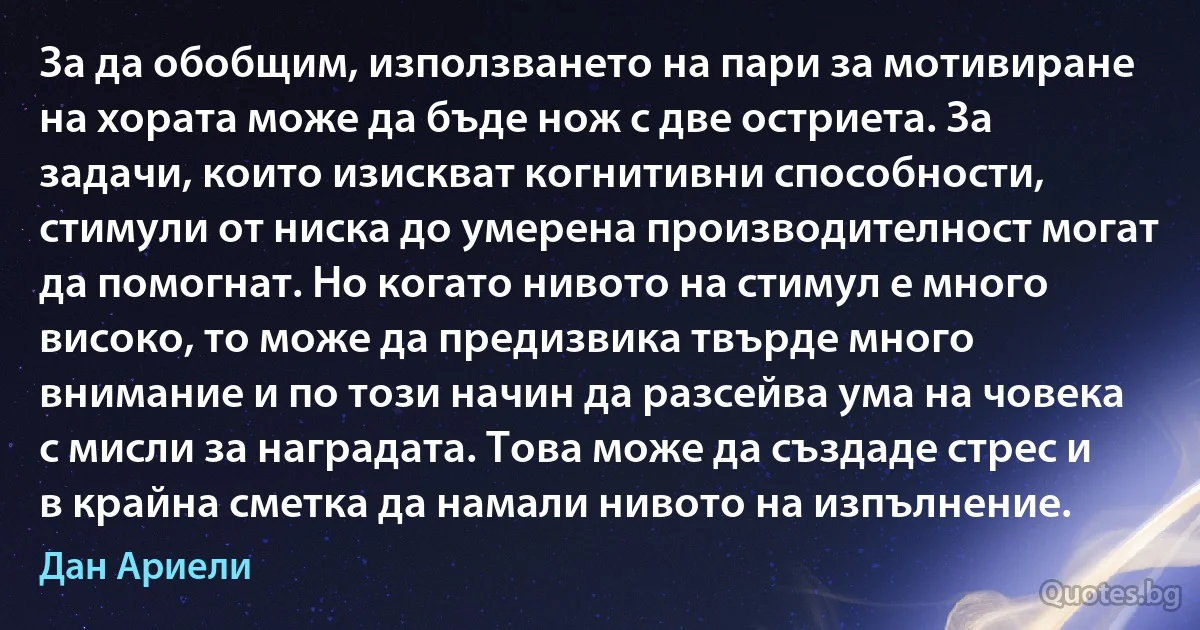 За да обобщим, използването на пари за мотивиране на хората може да бъде нож с две остриета. За задачи, които изискват когнитивни способности, стимули от ниска до умерена производителност могат да помогнат. Но когато нивото на стимул е много високо, то може да предизвика твърде много внимание и по този начин да разсейва ума на човека с мисли за наградата. Това може да създаде стрес и в крайна сметка да намали нивото на изпълнение. (Дан Ариели)