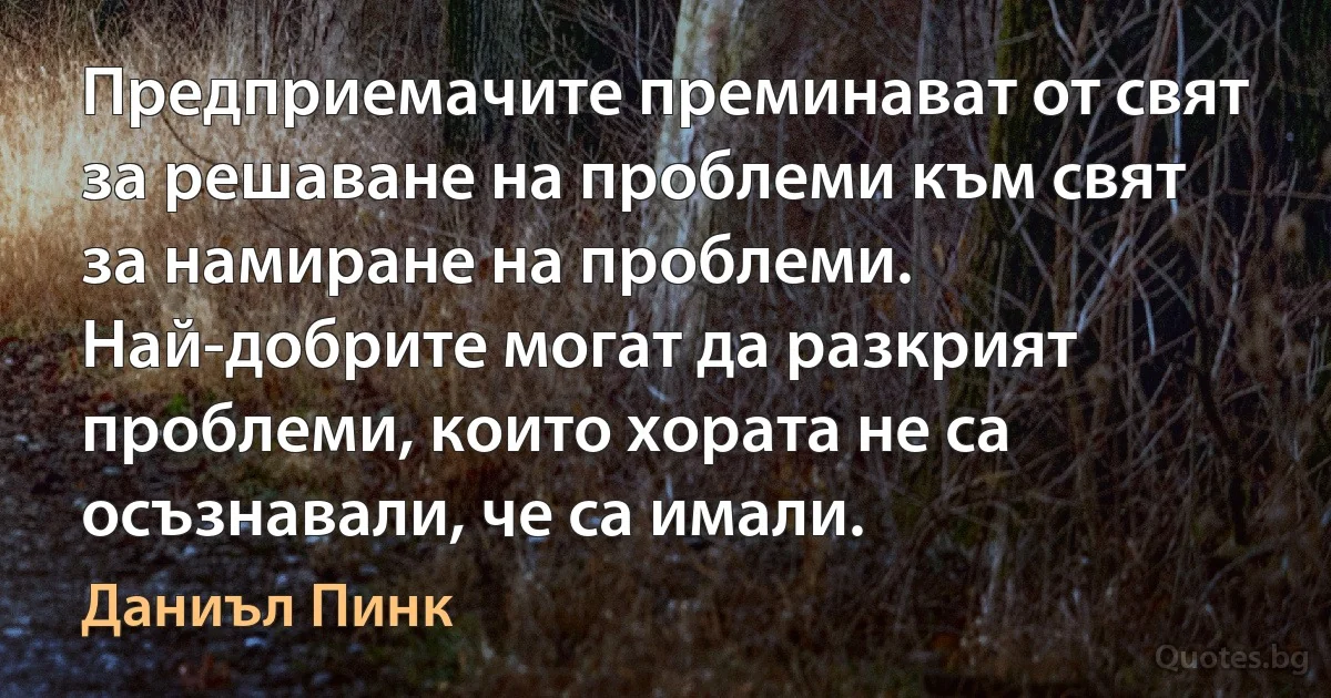 Предприемачите преминават от свят за решаване на проблеми към свят за намиране на проблеми. Най-добрите могат да разкрият проблеми, които хората не са осъзнавали, че са имали. (Даниъл Пинк)