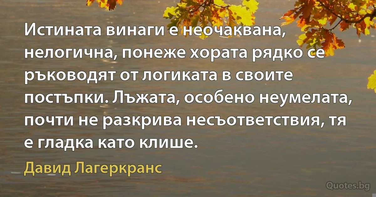 Истината винаги е неочаквана, нелогична, понеже хората рядко се ръководят от логиката в своите постъпки. Лъжата, особено неумелата, почти не разкрива несъответствия, тя е гладка като клише. (Давид Лагеркранс)