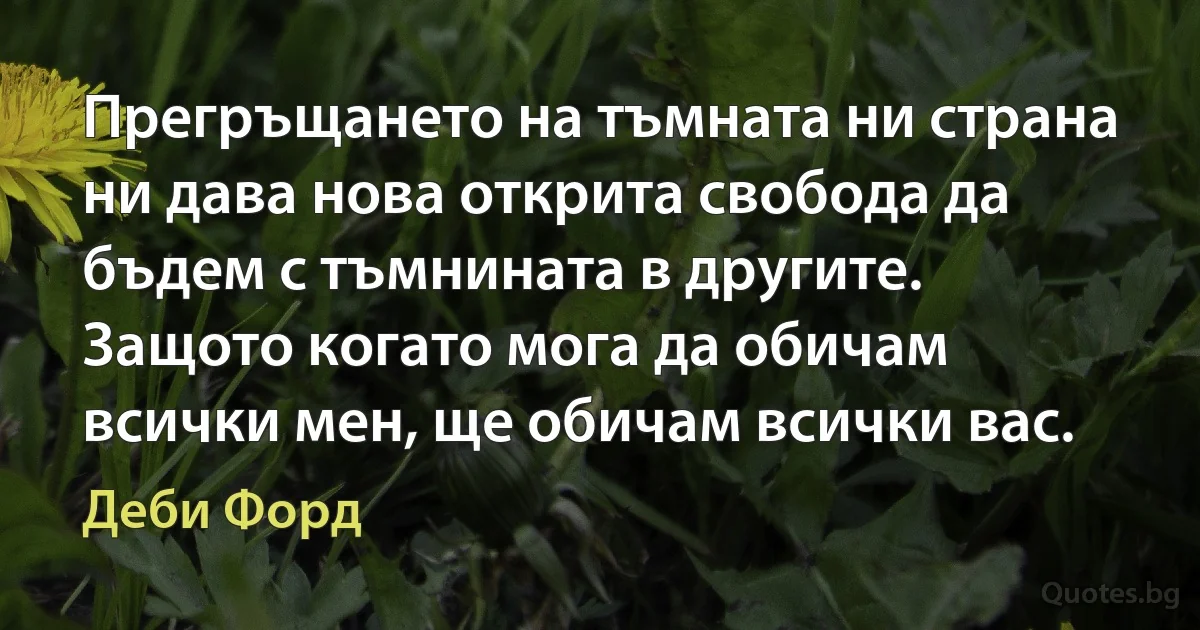 Прегръщането на тъмната ни страна ни дава нова открита свобода да бъдем с тъмнината в другите. Защото когато мога да обичам всички мен, ще обичам всички вас. (Деби Форд)