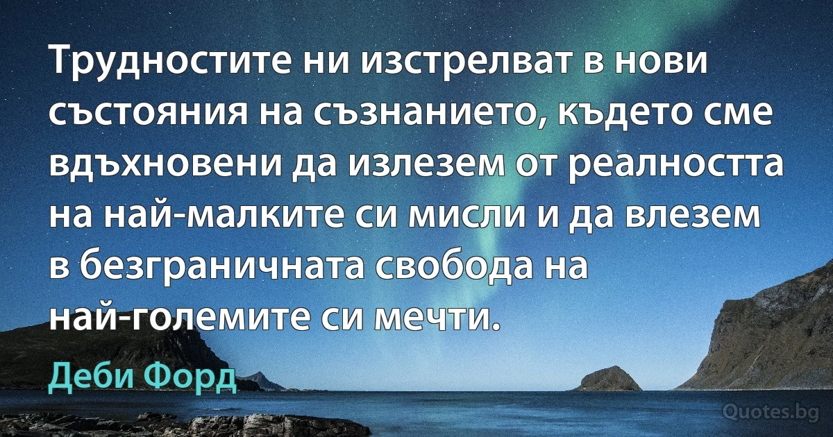 Трудностите ни изстрелват в нови състояния на съзнанието, където сме вдъхновени да излезем от реалността на най-малките си мисли и да влезем в безграничната свобода на най-големите си мечти. (Деби Форд)