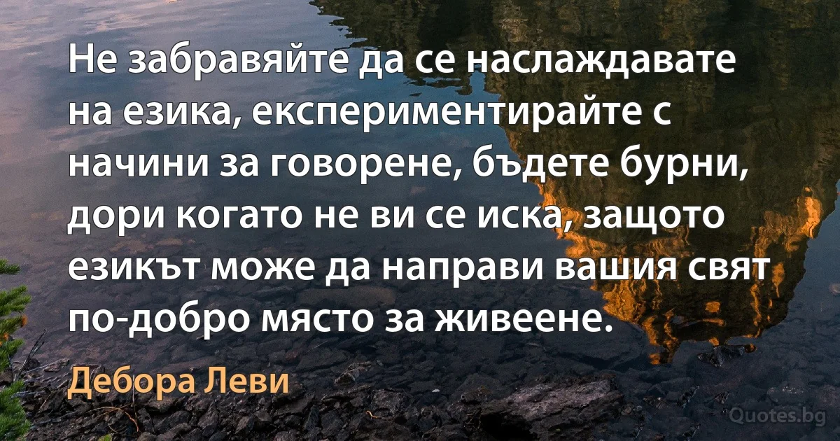 Не забравяйте да се наслаждавате на езика, експериментирайте с начини за говорене, бъдете бурни, дори когато не ви се иска, защото езикът може да направи вашия свят по-добро място за живеене. (Дебора Леви)