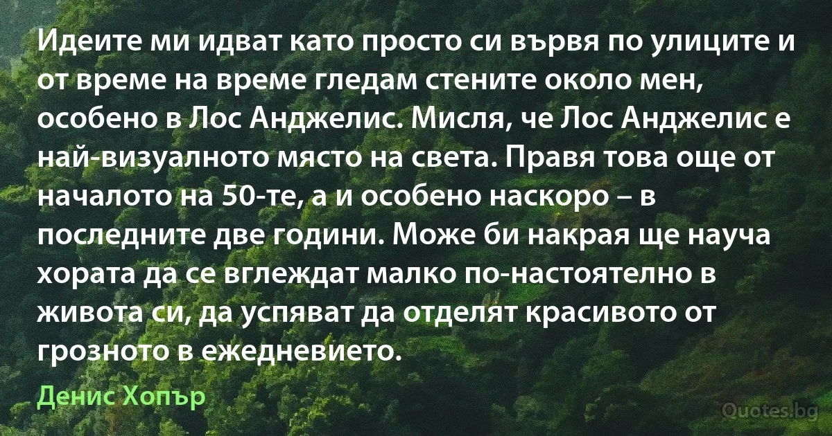 Идеите ми идват като просто си вървя по улиците и от време на време гледам стените около мен, особено в Лос Анджелис. Мисля, че Лос Анджелис е най-визуалното място на света. Правя това още от началото на 50-те, а и особено наскоро – в последните две години. Може би накрая ще науча хората да се вглеждат малко по-настоятелно в живота си, да успяват да отделят красивото от грозното в ежедневието. (Денис Хопър)