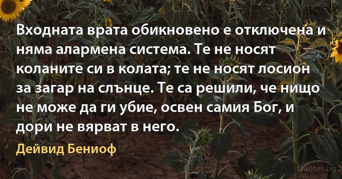 Входната врата обикновено е отключена и няма алармена система. Те не носят коланите си в колата; те не носят лосион за загар на слънце. Те са решили, че нищо не може да ги убие, освен самия Бог, и дори не вярват в него. (Дейвид Бениоф)