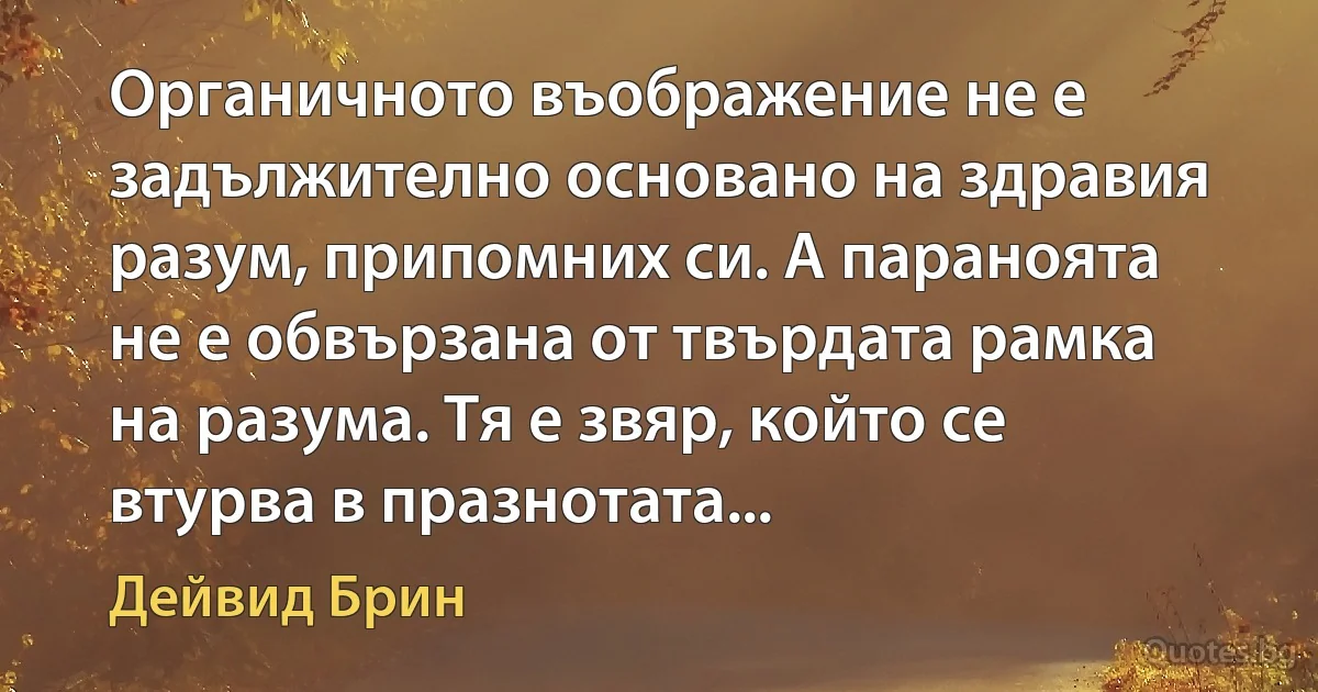 Органичното въображение не е задължително основано на здравия разум, припомних си. А параноята не е обвързана от твърдата рамка на разума. Тя е звяр, който се втурва в празнотата... (Дейвид Брин)