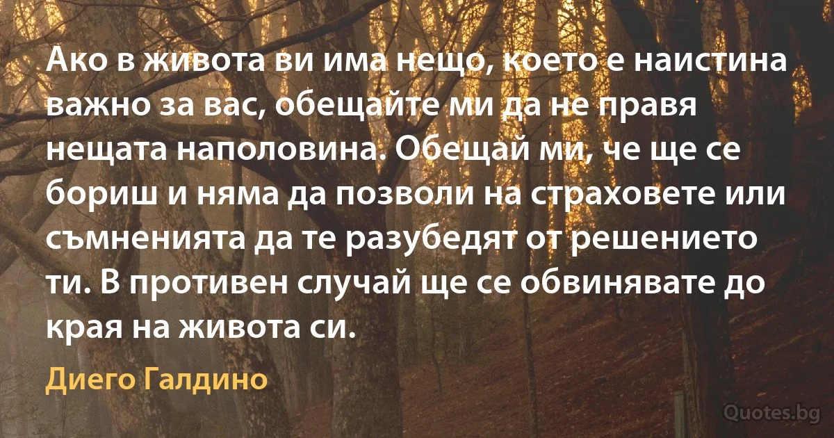 Ако в живота ви има нещо, което е наистина важно за вас, обещайте ми да не правя нещата наполовина. Обещай ми, че ще се бориш и няма да позволи на страховете или съмненията да те разубедят от решението ти. В противен случай ще се обвинявате до края на живота си. (Диего Галдино)