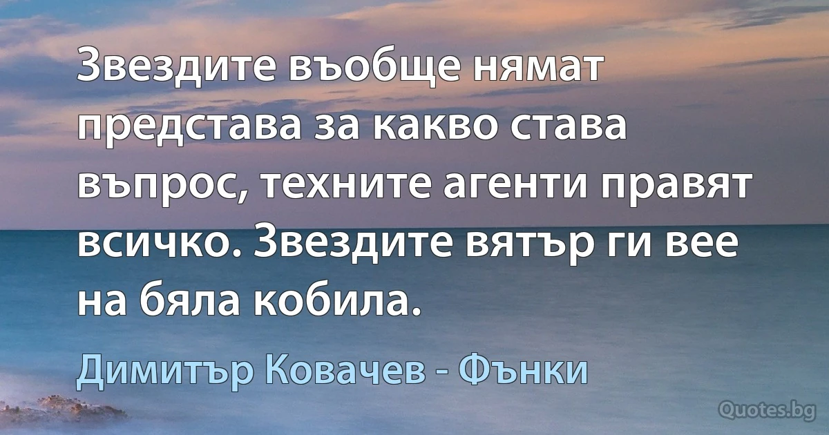 Звездите въобще нямат представа за какво става въпрос, техните агенти правят всичко. Звездите вятър ги вее на бяла кобила. (Димитър Ковачев - Фънки)