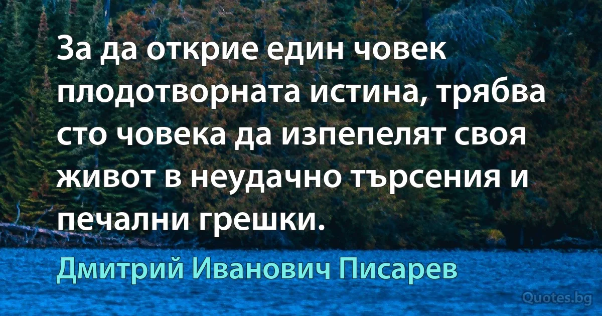 За да открие един човек плодотворната истина, трябва сто човека да изпепелят своя живот в неудачно търсения и печални грешки. (Дмитрий Иванович Писарев)