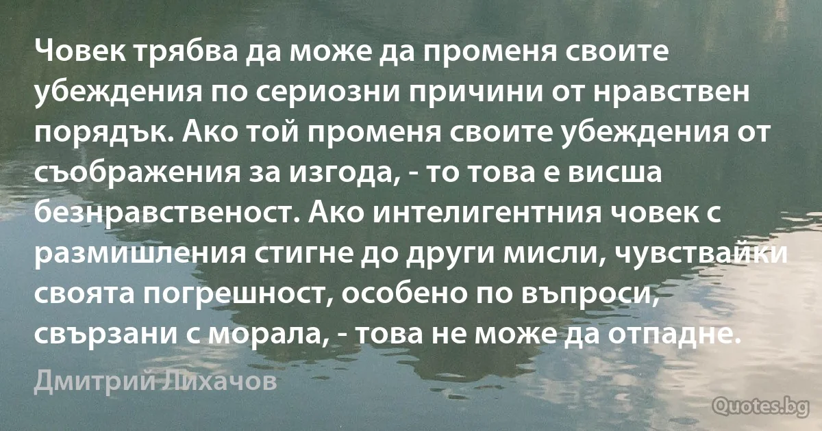 Човек трябва да може да променя своите убеждения по сериозни причини от нравствен порядък. Ако той променя своите убеждения от съображения за изгода, - то това е висша безнравственост. Ако интелигентния човек с размишления стигне до други мисли, чувствайки своята погрешност, особено по въпроси, свързани с морала, - това не може да отпадне. (Дмитрий Лихачов)