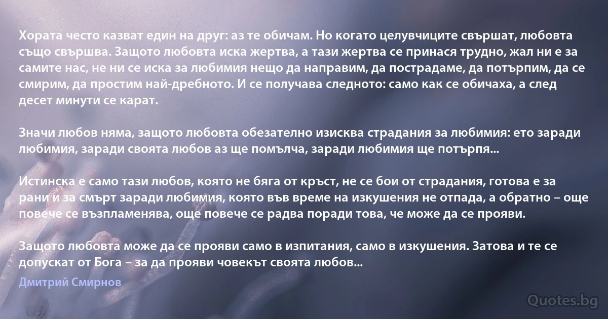 Хората често казват един на друг: аз те обичам. Но когато целувчиците свършат, любовта също свършва. Защото любовта иска жертва, а тази жертва се принася трудно, жал ни е за самите нас, не ни се иска за любимия нещо да направим, да пострадаме, да потърпим, да се смирим, да простим най-дребното. И се получава следното: само как се обичаха, а след десет минути се карат.

Значи любов няма, защото любовта обезателно изисква страдания за любимия: ето заради любимия, заради своята любов аз ще помълча, заради любимия ще потърпя...

Истинска е само тази любов, която не бяга от кръст, не се бои от страдания, готова е за рани и за смърт заради любимия, която във време на изкушения не отпада, а обратно – още повече се възпламенява, още повече се радва поради това, че може да се прояви.

Защото любовта може да се прояви само в изпитания, само в изкушения. Затова и те се допускат от Бога – за да прояви човекът своята любов... (Дмитрий Смирнов)